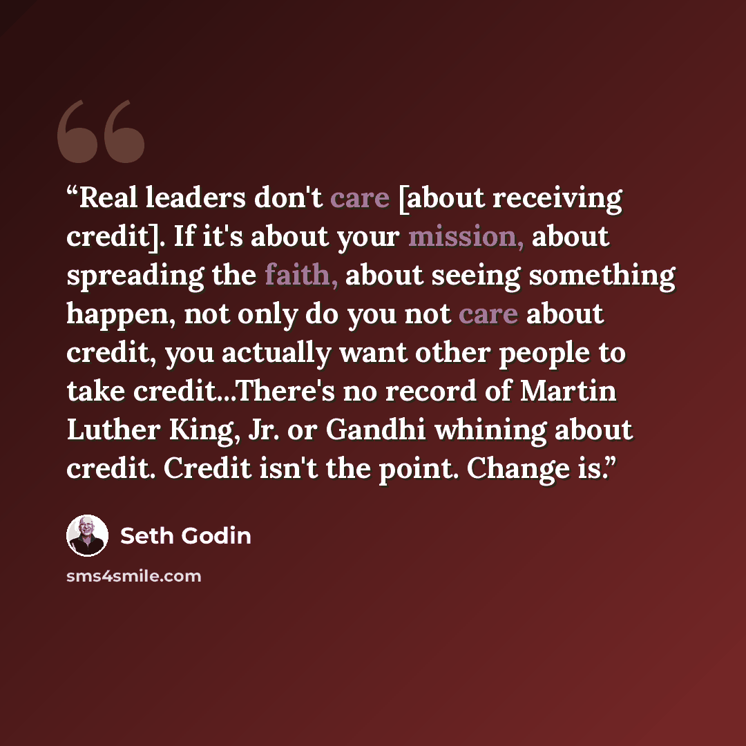 “Real leaders don't care [about receiving credit]. If it's about your mission, about spreading the faith, about seeing something happen, not only do you not care about credit, you actually want other people to take credit...There's no record of Martin Luther King, Jr. or Gandhi whining about…” quote by Seth Godin