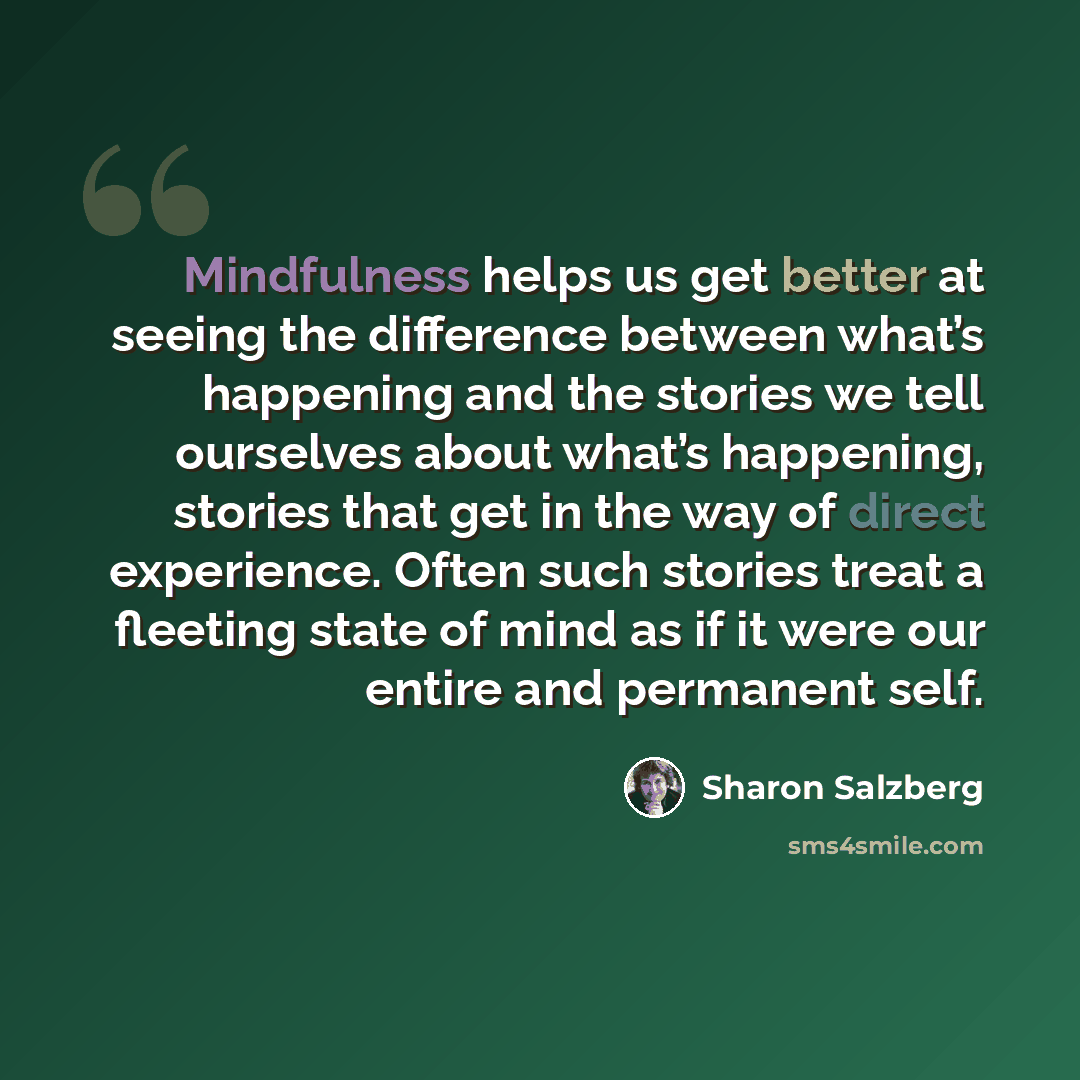 “Mindfulness helps us get better at seeing the difference between what’s happening and the stories we tell ourselves about what’s happening, stories that get in the way of direct experience. Often such stories treat a fleeting state of mind as if it were our entire and permanent self.” quote by Sharon Salzberg