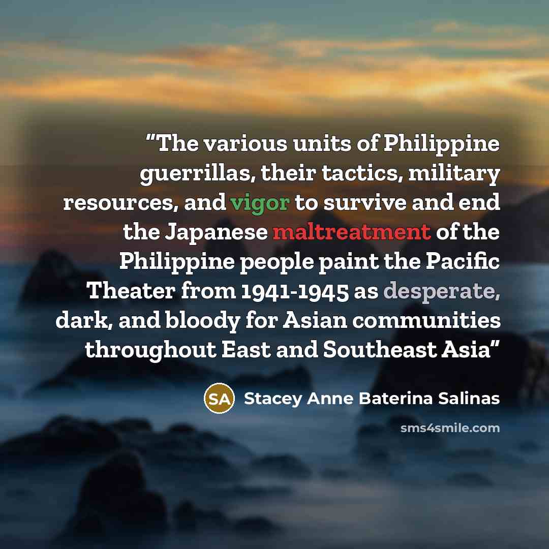 “The various units of Philippine guerrillas, their tactics, military resources, and vigor to survive and end the Japanese maltreatment of the Philippine people paint the Pacific Theater from 1941-1945 as desperate, dark, and bloody for Asian communities throughout East and Southeast Asia” quote by Stacey Anne Baterina Salinas