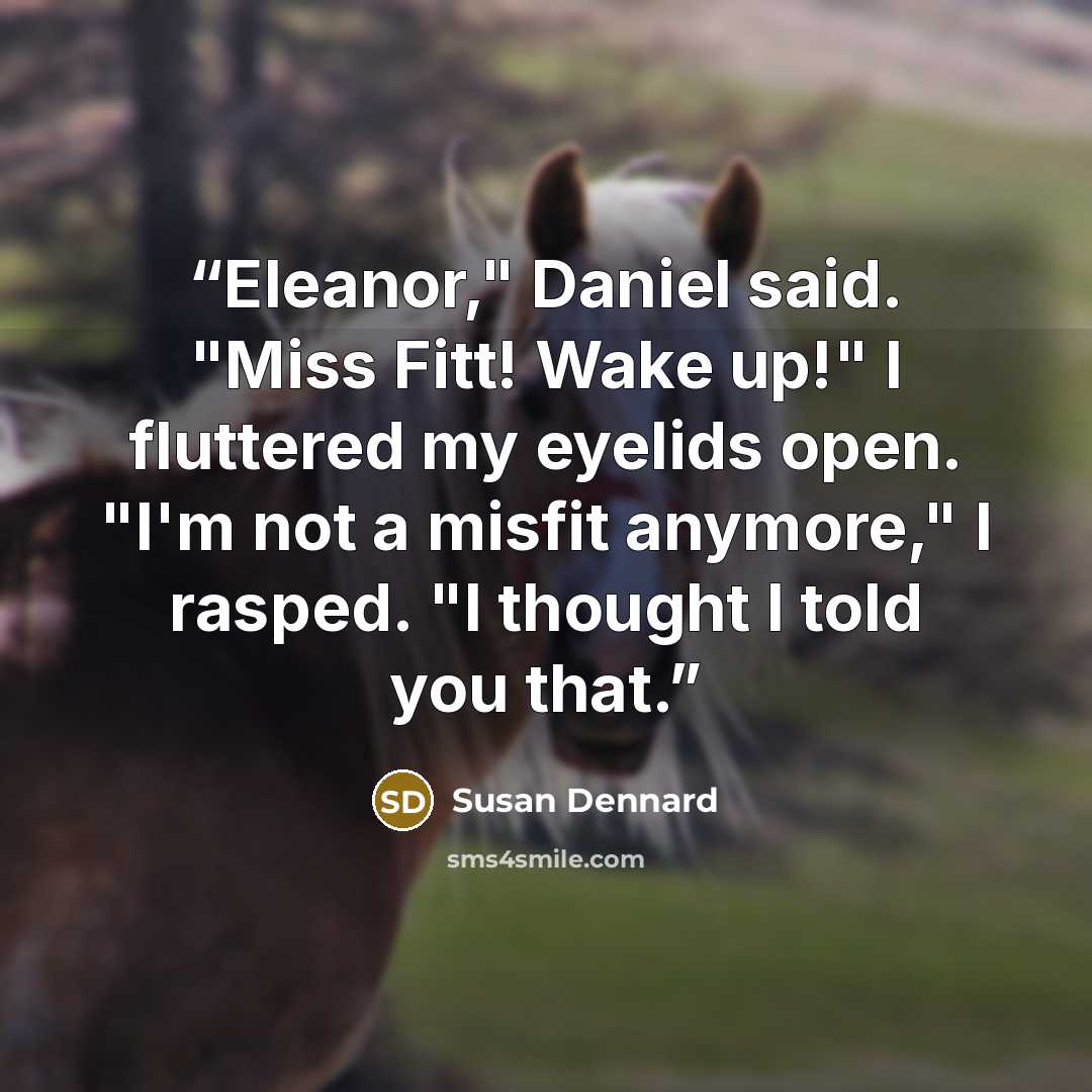 “Eleanor," Daniel said. "Miss Fitt! Wake up!" I fluttered my eyelids open. "I'm not a misfit anymore," I rasped. "I thought I told you that.” quote by Susan Dennard