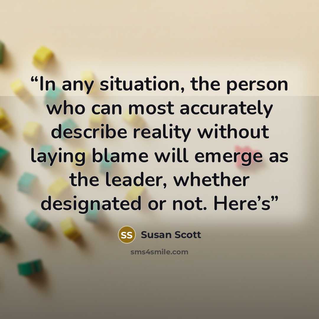 “In any situation, the person who can most accurately describe reality without laying blame will emerge as the leader, whether designated or not. Here’s” quote by Susan Scott