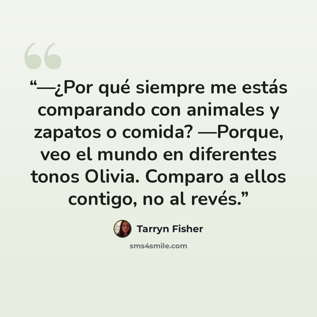 “—¿Por qué siempre me estás comparando con animales y zapatos o comida? —Porque, veo el mundo en diferentes tonos Olivia. Comparo a ellos contigo, no al revés.” quote by Tarryn Fisher