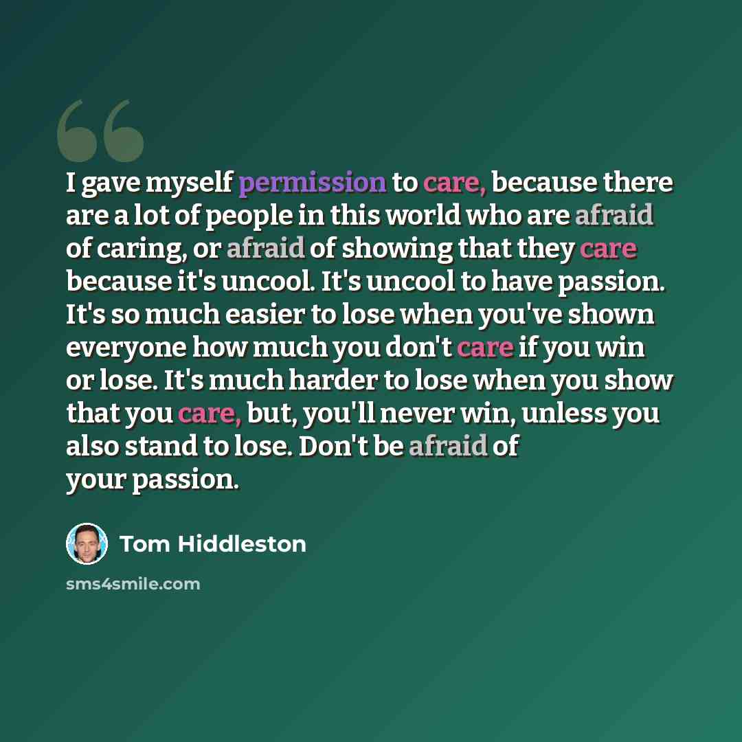 “I gave myself permission to care, because there are a lot of people in this world who are afraid of caring, or afraid of showing that they care because it's uncool. It's uncool to have passion. It's so much easier to lose when you've shown everyone how much you don't care if you win or lose. It's…” quote by Tom Hiddleston