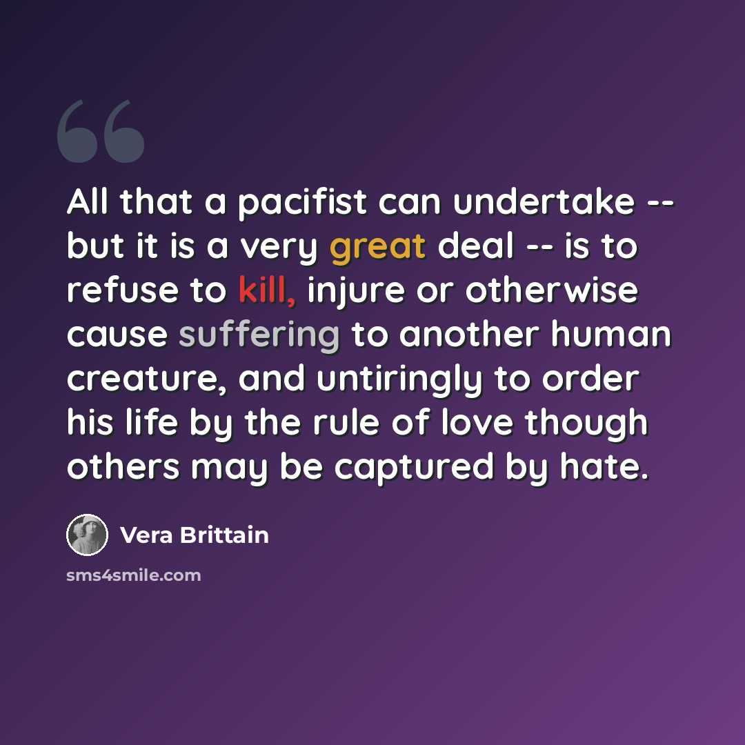 “All that a pacifist can undertake -- but it is a very great deal -- is to refuse to kill, injure or otherwise cause suffering to another human creature, and untiringly to order his life by the rule of love though others may be captured by hate.” quote by Vera Brittain