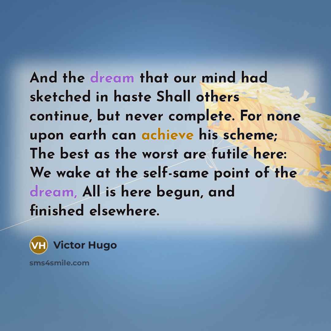 “And the dream that our mind had sketched in haste Shall others continue, but never complete. For none upon earth can achieve his scheme; The best as the worst are futile here: We wake at the self-same point of the dream, All is here begun, and finished elsewhere.” quote by Victor Hugo