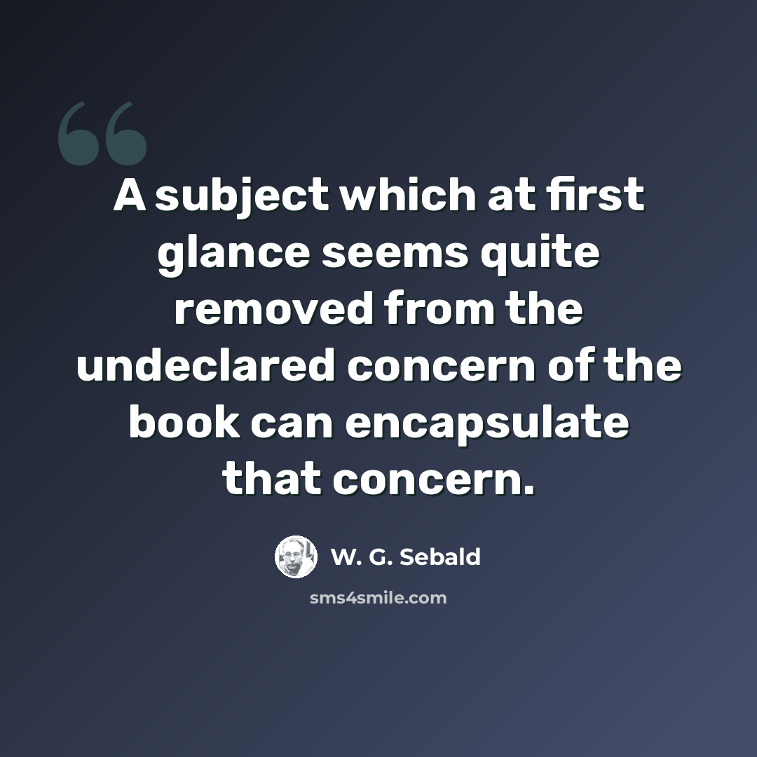 “A subject which at first glance seems quite removed from the undeclared concern of the book can encapsulate that concern.” quote by W. G. Sebald