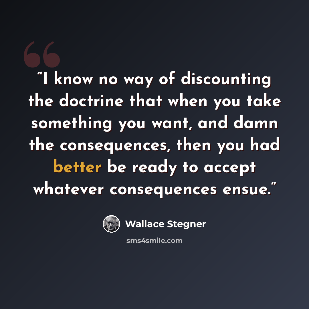 “I know no way of discounting the doctrine that when you take something you want, and damn the consequences, then you had better be ready to accept whatever consequences ensue.” quote by Wallace Stegner