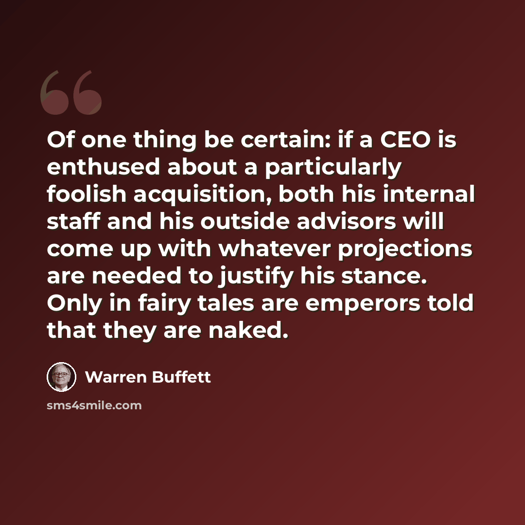 “Of one thing be certain: if a CEO is enthused about a particularly foolish acquisition, both his internal staff and his outside advisors will come up with whatever projections are needed to justify his stance. Only in fairy tales are emperors told that they are naked.” quote by Warren Buffett
