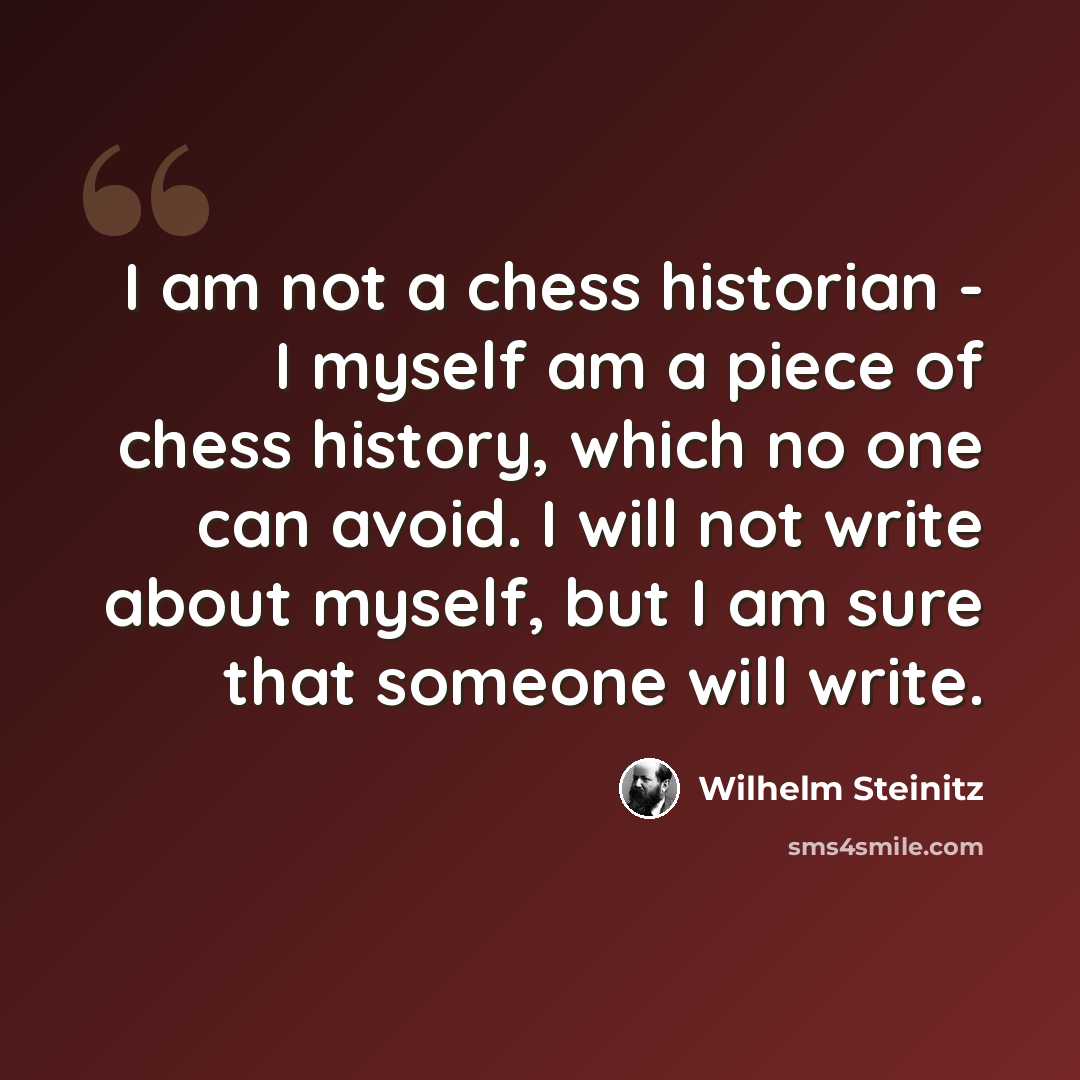 “I am not a chess historian - I myself am a piece of chess history, which no one can avoid. I will not write about myself, but I am sure that someone will write.” quote by Wilhelm Steinitz