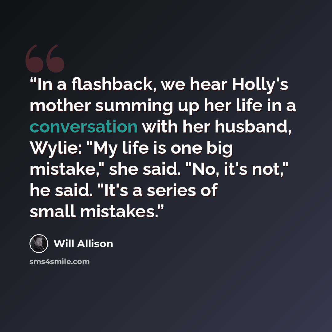 “In a flashback, we hear Holly's mother summing up her life in a conversation with her husband, Wylie: "My life is one big mistake," she said. "No, it's not," he said. "It's a series of small mistakes.” quote by Will Allison