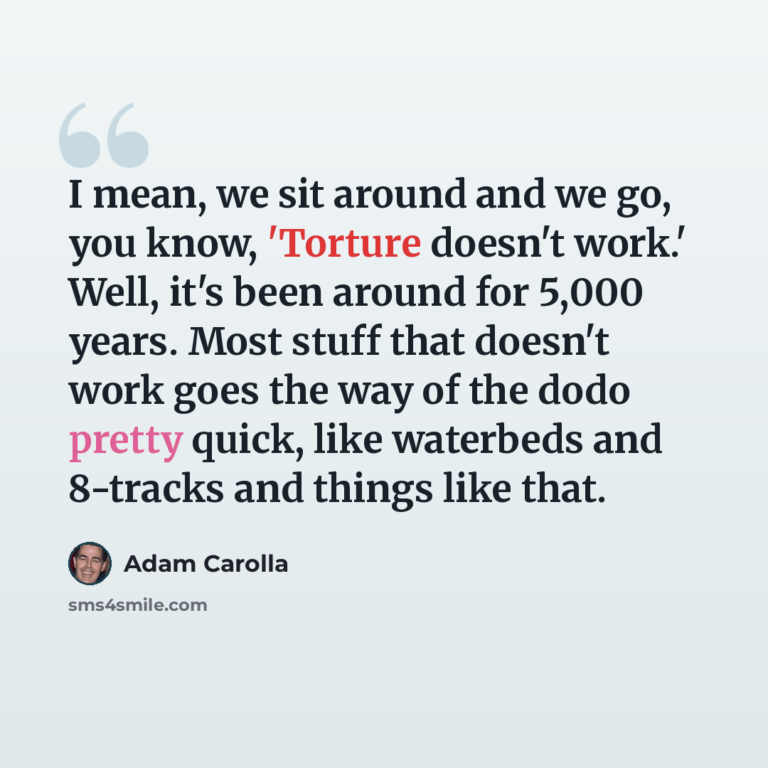 “I mean, we sit around and we go, you know, 'Torture doesn't work.' Well, it's been around for 5,000 years. Most stuff that doesn't work goes the way of the dodo pretty quick, like waterbeds and 8-tracks and things like that.” quote by Adam Carolla