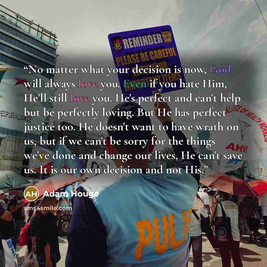 “No matter what your decision is now, God will always love you. Even if you hate Him, He'll still love you. He's perfect and can't help but be perfectly loving. But He has perfect justice too. He doesn't want to have wrath on us, but if we can't be sorry for the things we've done and change our…” quote by Adam Houge