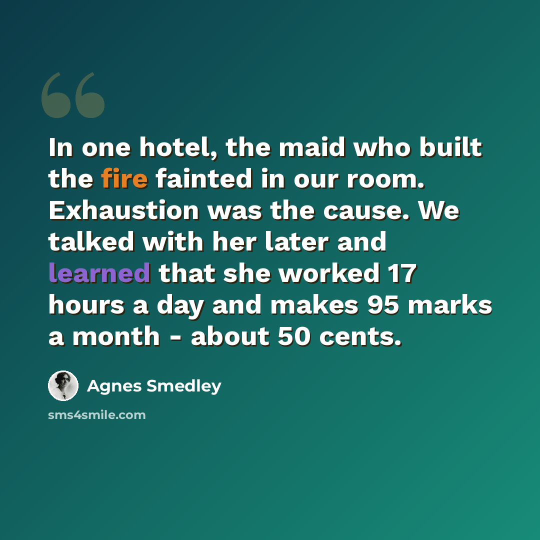 “In one hotel, the maid who built the fire fainted in our room. Exhaustion was the cause. We talked with her later and learned that she worked 17 hours a day and makes 95 marks a month - about 50 cents.” quote by Agnes Smedley