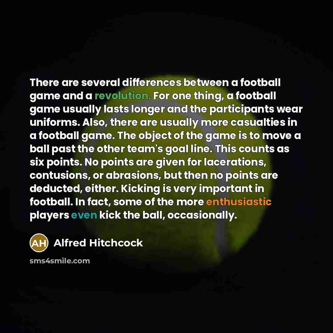 “There are several differences between a football game and a revolution. For one thing, a football game usually lasts longer and the participants wear uniforms. Also, there are usually more casualties in a football game. The object of the game is to move a ball past the other team's goal line. This…” quote by Alfred Hitchcock