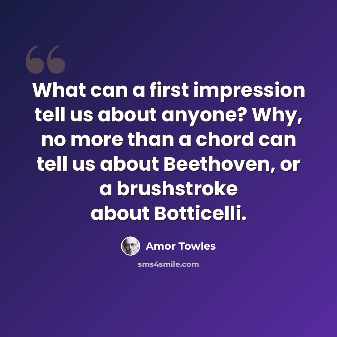 “What can a first impression tell us about anyone? Why, no more than a chord can tell us about Beethoven, or a brushstroke about Botticelli.” quote by Amor Towles