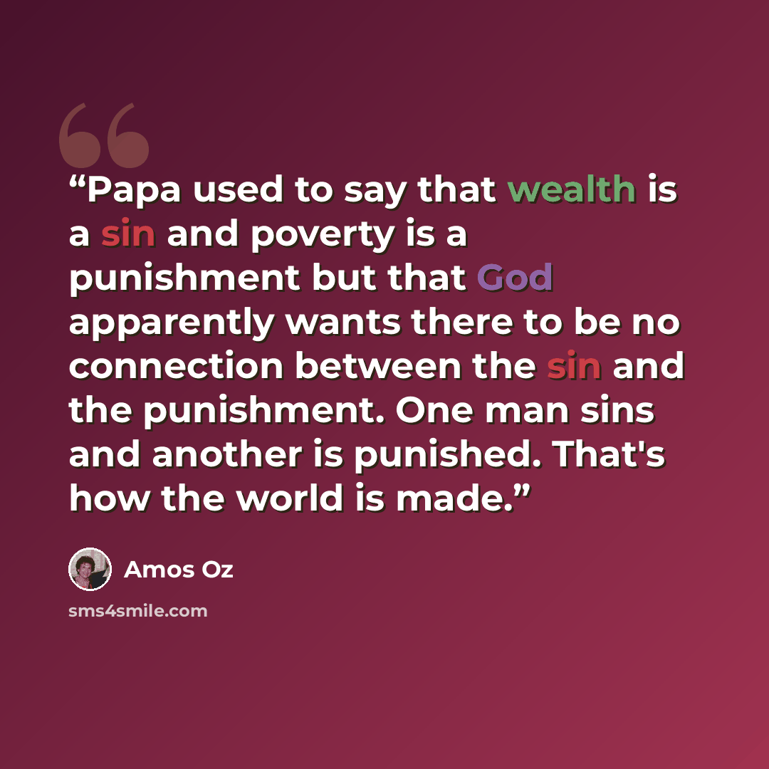 “Papa used to say that wealth is a sin and poverty is a punishment but that God apparently wants there to be no connection between the sin and the punishment. One man sins and another is punished. That's how the world is made.” quote by Amos Oz