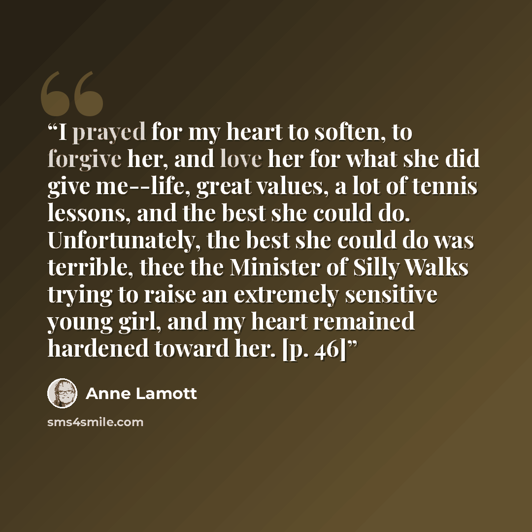 “I prayed for my heart to soften, to forgive her, and love her for what she did give me--life, great values, a lot of tennis lessons, and the best she could do. Unfortunately, the best she could do was terrible, thee the Minister of Silly Walks trying to raise an extremely sensitive young girl, and…” quote by Anne Lamott