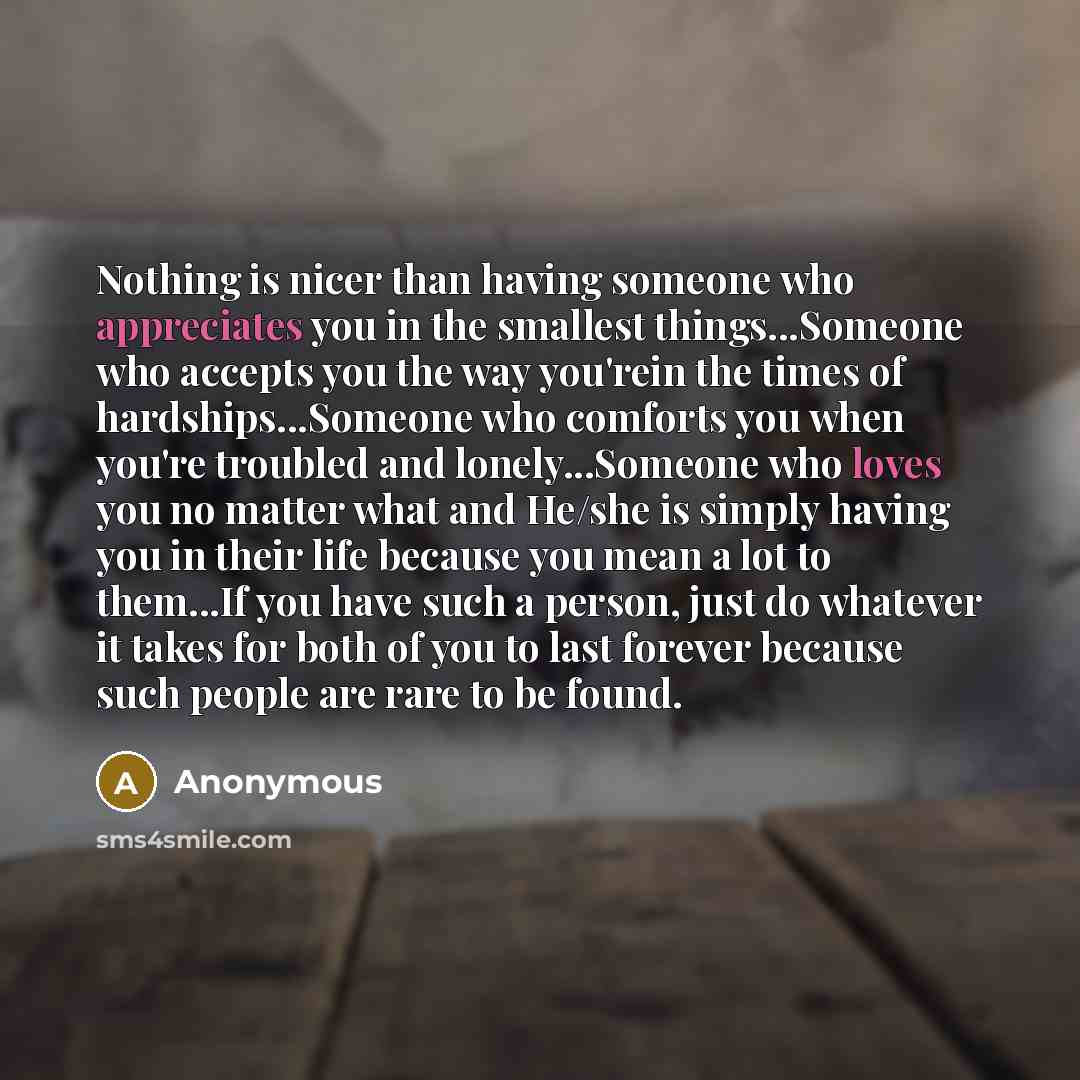 “Nothing is nicer than having someone who appreciates you in the smallest things...Someone who accepts you the way you'rein the times of hardships...Someone who comforts you when you're troubled and lonely...Someone who loves you no matter what and He/she is simply having you in their life because…” quote by Anonymous