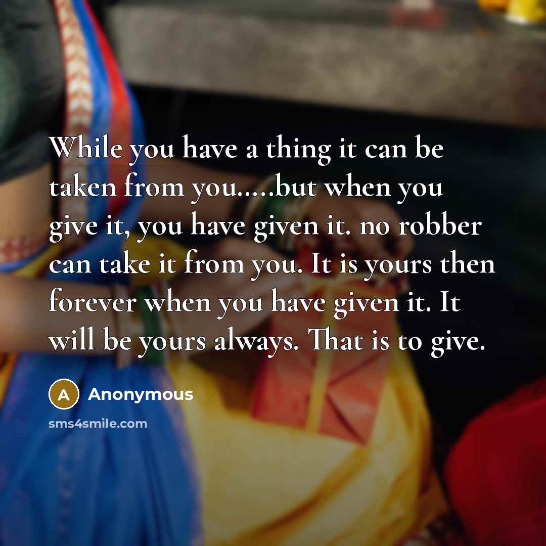 “While you have a thing it can be taken from you…..but when you give it, you have given it. no robber can take it from you. It is yours then forever when you have given it. It will be yours always. That is to give.” quote by Anonymous