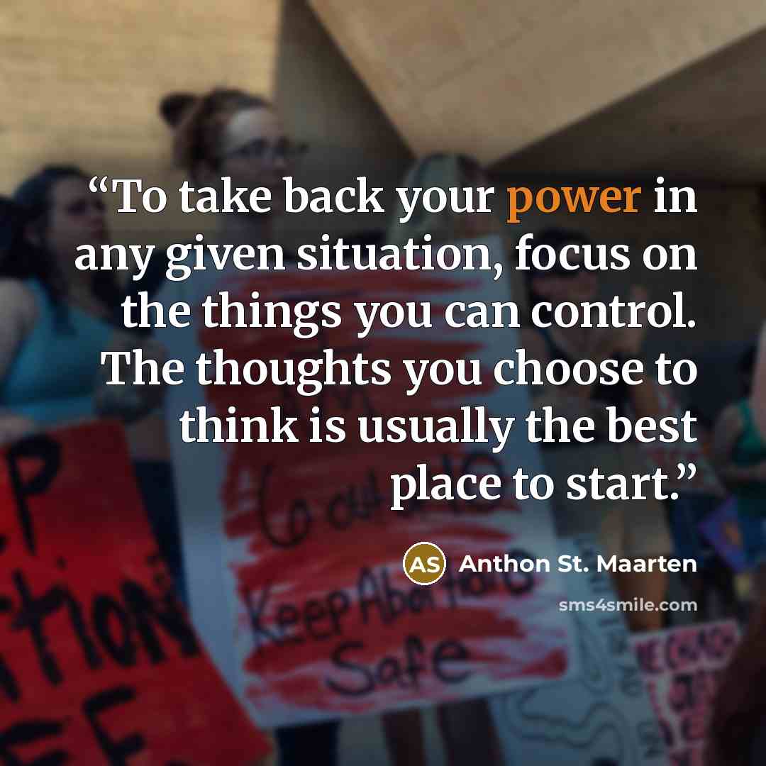 “To take back your power in any given situation, focus on the things you can control. The thoughts you choose to think is usually the best place to start.” quote by Anthon St. Maarten