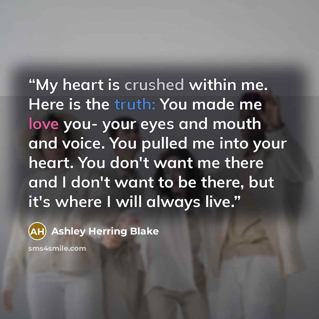 “My heart is crushed within me. Here is the truth: You made me love you- your eyes and mouth and voice. You pulled me into your heart. You don't want me there and I don't want to be there, but it's where I will always live.” quote by Ashley Herring Blake