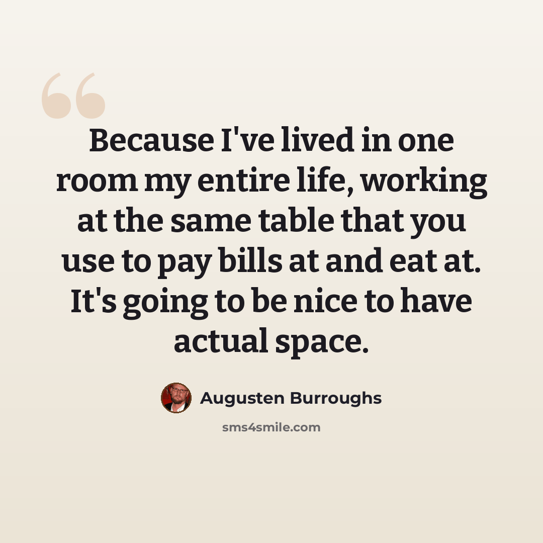 “Because I've lived in one room my entire life, working at the same table that you use to pay bills at and eat at. It's going to be nice to have actual space.” quote by Augusten Burroughs