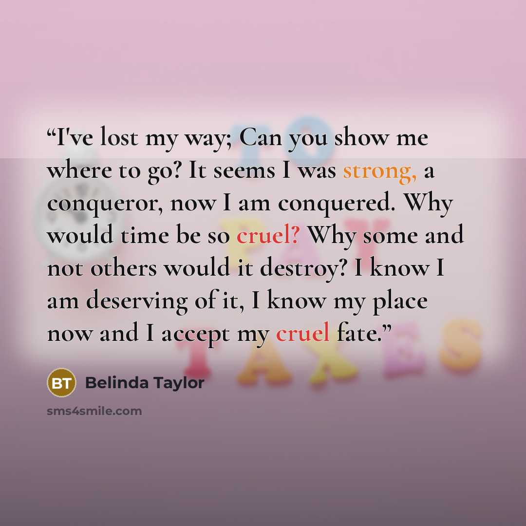 “I've lost my way; Can you show me where to go? It seems I was strong, a conqueror, now I am conquered. Why would time be so cruel? Why some and not others would it destroy? I know I am deserving of it, I know my place now and I accept my cruel fate.” quote by Belinda Taylor