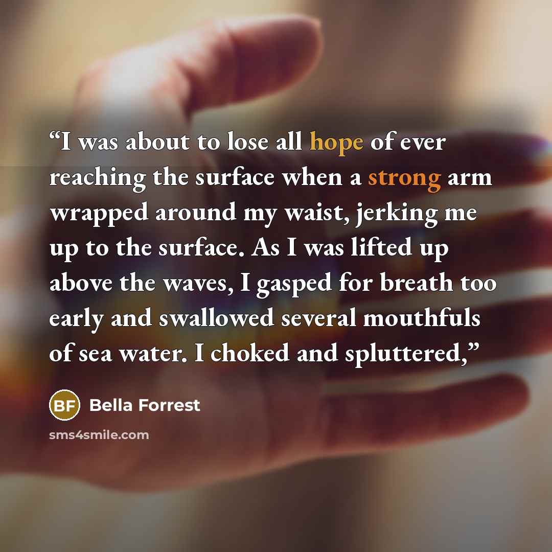 “I was about to lose all hope of ever reaching the surface when a strong arm wrapped around my waist, jerking me up to the surface. As I was lifted up above the waves, I gasped for breath too early and swallowed several mouthfuls of sea water. I choked and spluttered,” quote by Bella Forrest