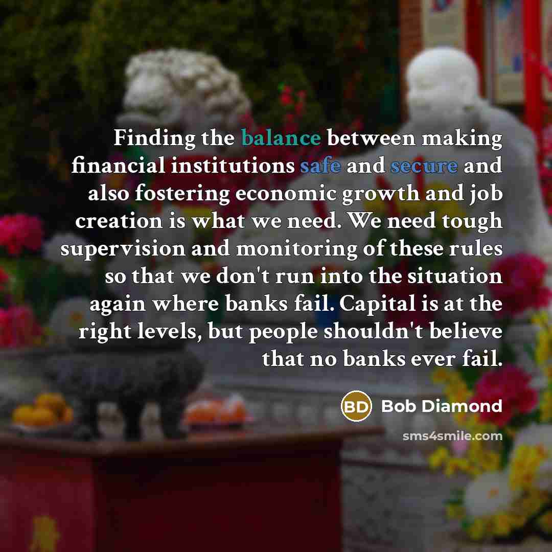 “Finding the balance between making financial institutions safe and secure and also fostering economic growth and job creation is what we need. We need tough supervision and monitoring of these rules so that we don't run into the situation again where banks fail. Capital is at the right levels, but…” quote by Bob Diamond