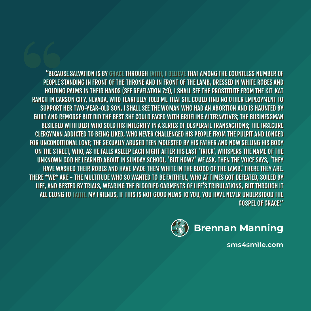 “Because salvation is by grace through faith, I believe that among the countless number of people standing in front of the throne and in front of the Lamb, dressed in white robes and holding palms in their hands (see Revelation 7:9), I shall see the prostitute from the Kit-Kat Ranch in Carson City…” quote by Brennan Manning