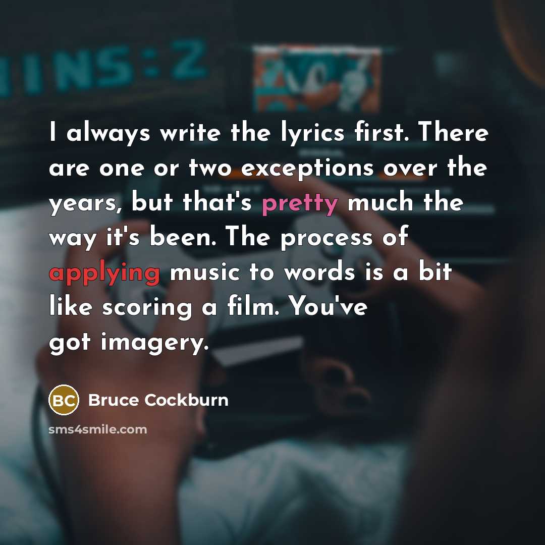 “I always write the lyrics first. There are one or two exceptions over the years, but that's pretty much the way it's been. The process of applying music to words is a bit like scoring a film. You've got imagery.” quote by Bruce Cockburn