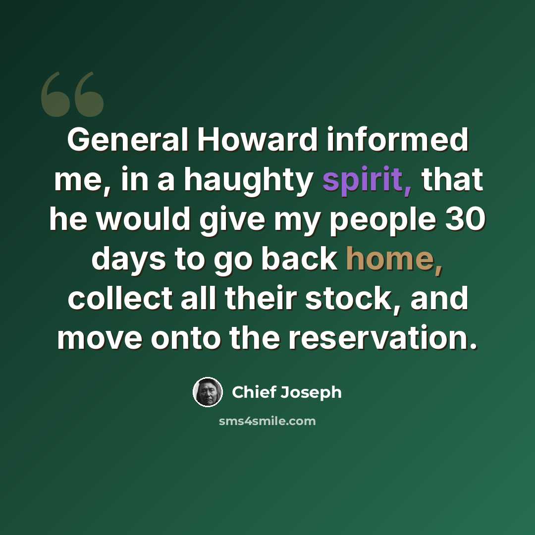 “General Howard informed me, in a haughty spirit, that he would give my people 30 days to go back home, collect all their stock, and move onto the reservation.” quote by Chief Joseph