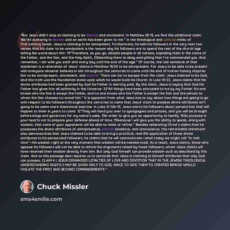 “But Jesus didn’t stop at claiming to be eternal and omniscient. In Matthew 28:18, we find this additional claim: 18b“All authority in heaven and on earth has been given to me.” In the theological and cultural milieu of first-century Israel, Jesus is claiming to be omnipotent. Furthermore, he tells…” quote by Chuck Missler