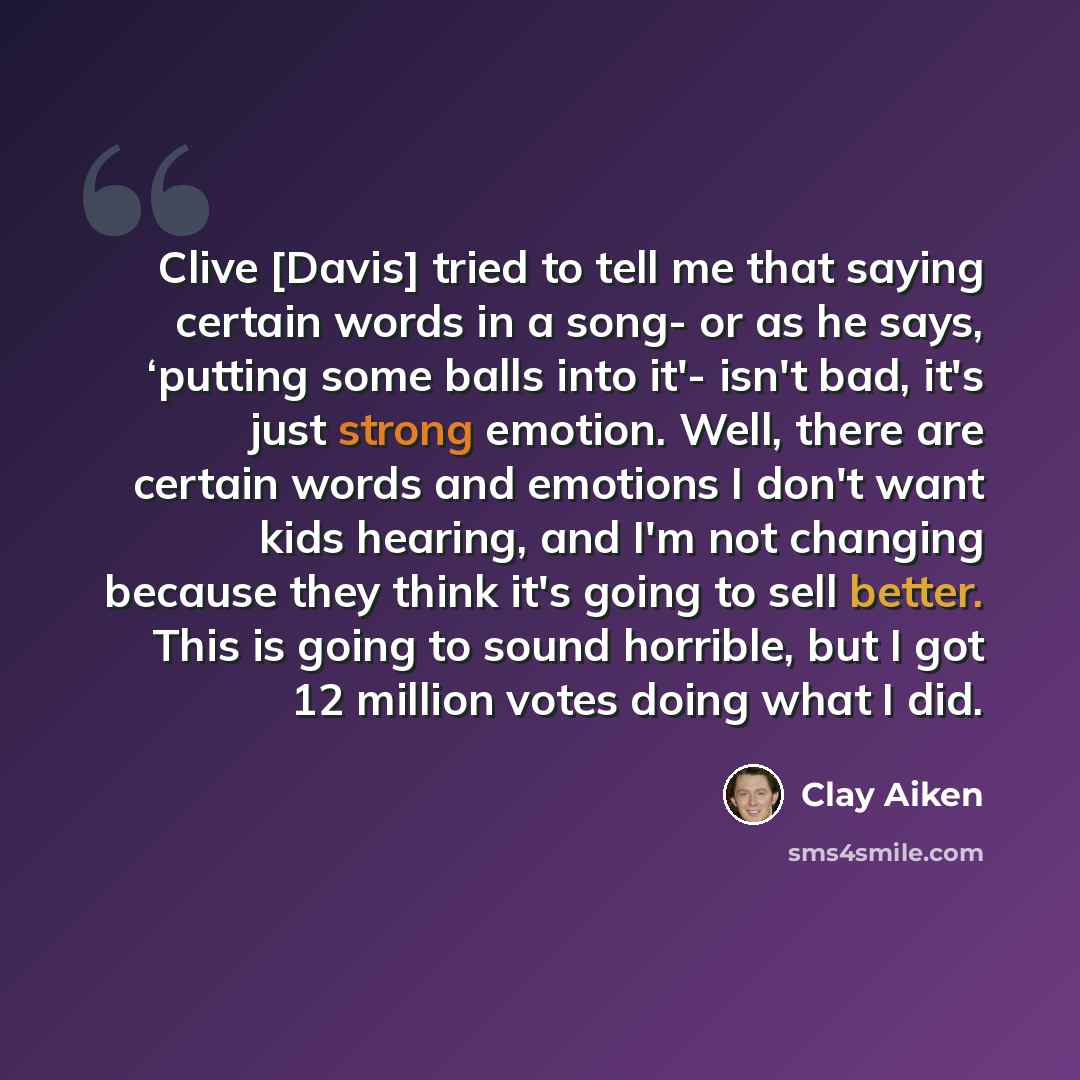 “Clive [Davis] tried to tell me that saying certain words in a song- or as he says, ‘putting some balls into it'- isn't bad, it's just strong emotion. Well, there are certain words and emotions I don't want kids hearing, and I'm not changing because they think it's going to sell better. This is…” quote by Clay Aiken