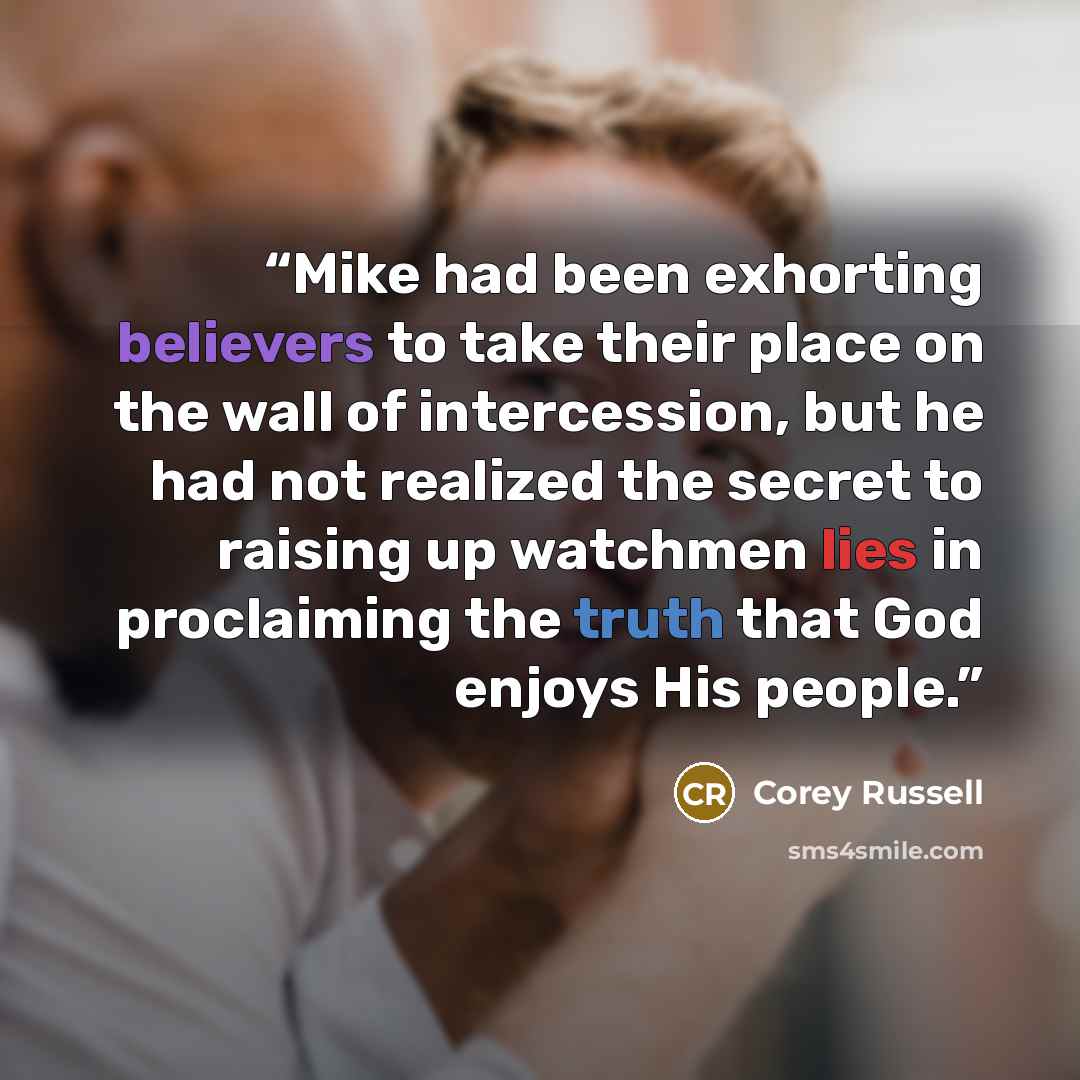 “Mike had been exhorting believers to take their place on the wall of intercession, but he had not realized the secret to raising up watchmen lies in proclaiming the truth that God enjoys His people.” quote by Corey Russell