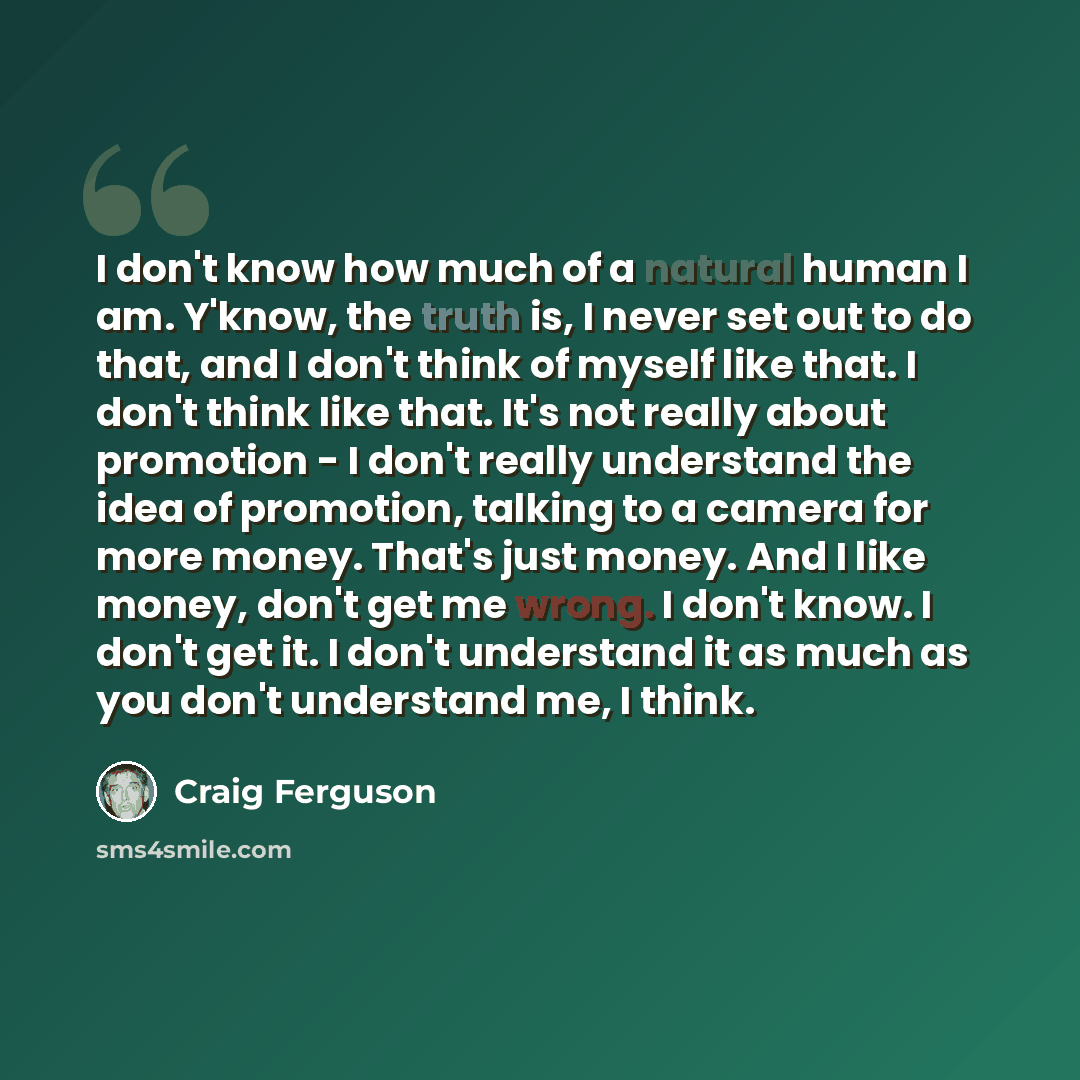 “I don't know how much of a natural human I am. Y'know, the truth is, I never set out to do that, and I don't think of myself like that. I don't think like that. It's not really about promotion - I don't really understand the idea of promotion, talking to a camera for more money. That's just money…” quote by Craig Ferguson