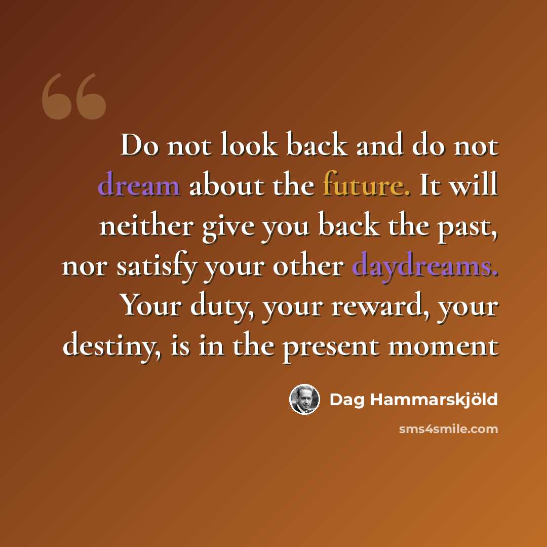 “Do not look back and do not dream about the future. It will neither give you back the past, nor satisfy your other daydreams. Your duty, your reward, your destiny, is in the present moment” quote by Dag Hammarskjold