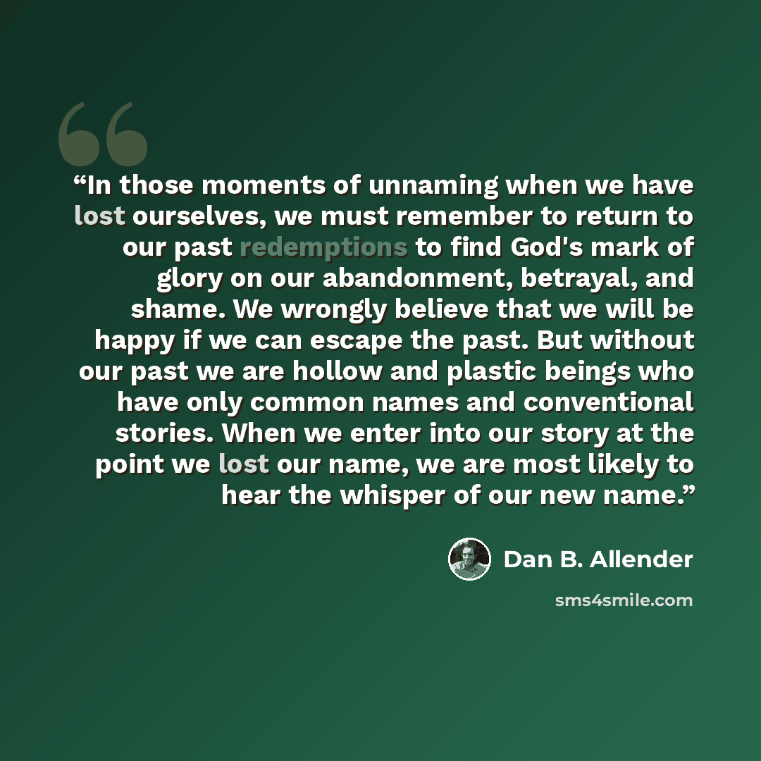 “In those moments of unnaming when we have lost ourselves, we must remember to return to our past redemptions to find God's mark of glory on our abandonment, betrayal, and shame. We wrongly believe that we will be happy if we can escape the past. But without our past we are hollow and plastic…” quote by Dan B. Allender