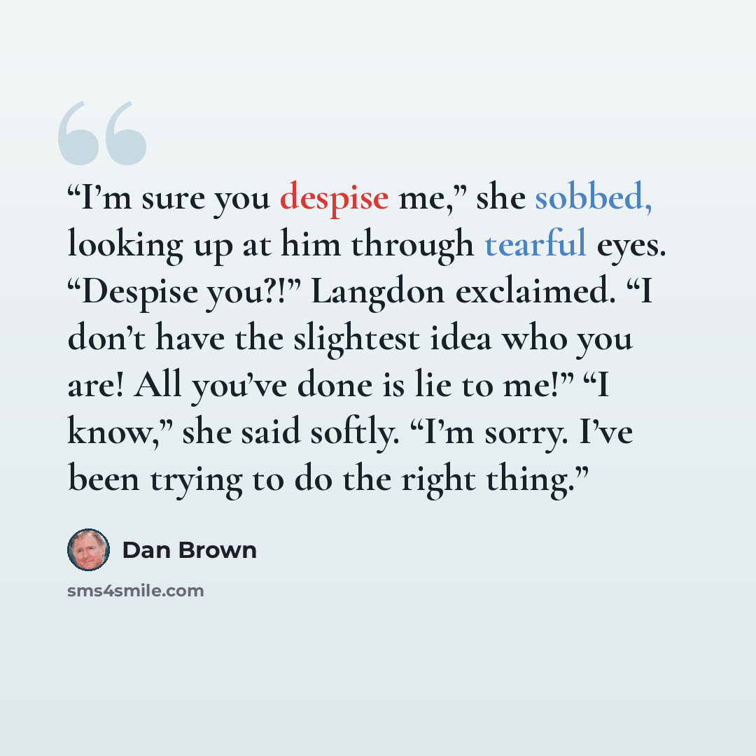 “I’m sure you despise me,” she sobbed, looking up at him through tearful eyes. “Despise you?!” Langdon exclaimed. “I don’t have the slightest idea who you are! All you’ve done is lie to me!” “I know,” she said softly. “I’m sorry. I’ve been trying to do the right thing.” quote by Dan Brown