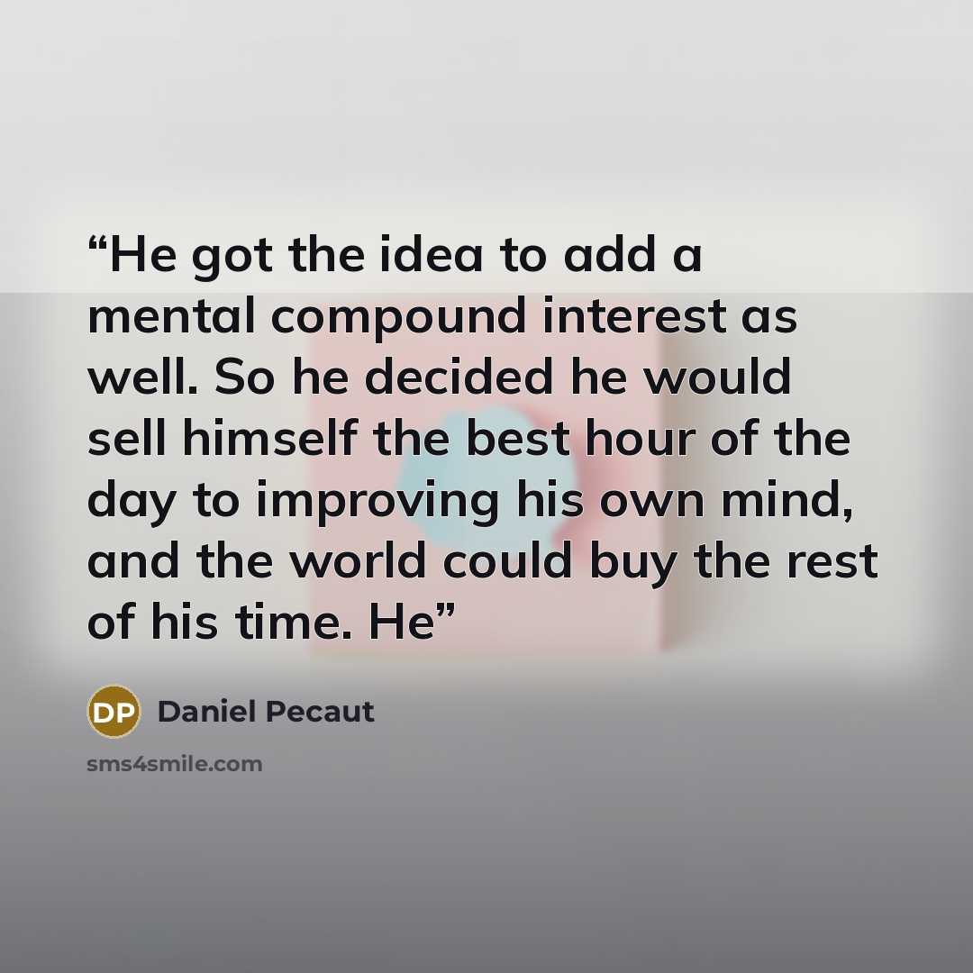 “He got the idea to add a mental compound interest as well. So he decided he would sell himself the best hour of the day to improving his own mind, and the world could buy the rest of his time. He” quote by Daniel Pecaut