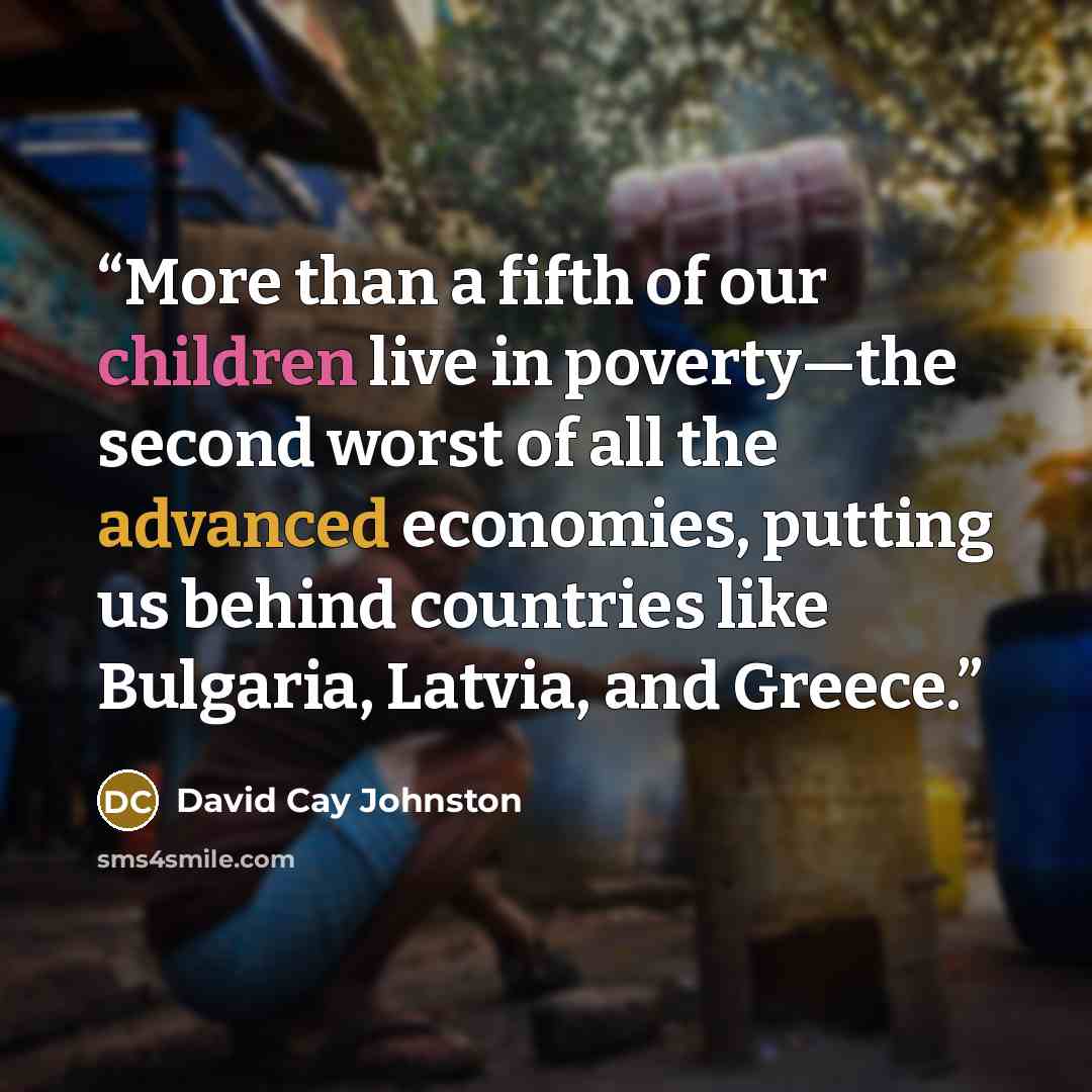 “More than a fifth of our children live in poverty—the second worst of all the advanced economies, putting us behind countries like Bulgaria, Latvia, and Greece.” quote by David Cay Johnston