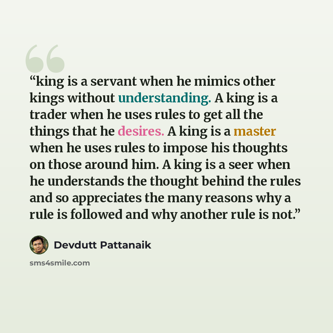 “king is a servant when he mimics other kings without understanding. A king is a trader when he uses rules to get all the things that he desires. A king is a master when he uses rules to impose his thoughts on those around him. A king is a seer when he understands the thought behind the rules and…” quote by Devdutt Pattanaik