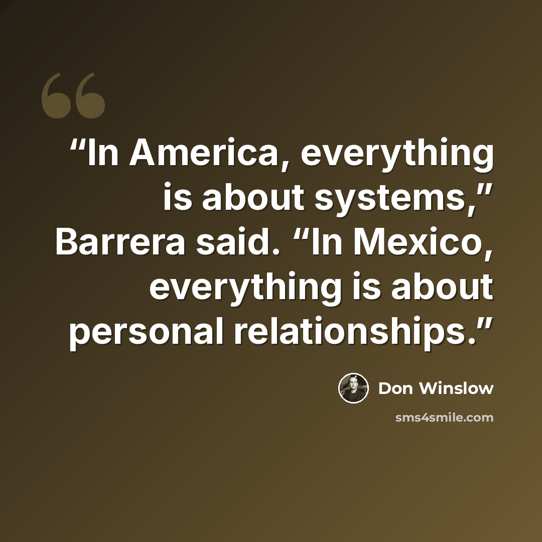“In America, everything is about systems,” Barrera said. “In Mexico, everything is about personal relationships.” quote by Don Winslow