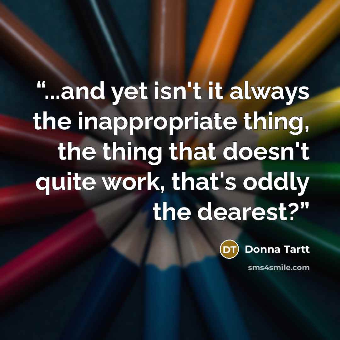 “...and yet isn't it always the inappropriate thing, the thing that doesn't quite work, that's oddly the dearest?” quote by Donna Tartt
