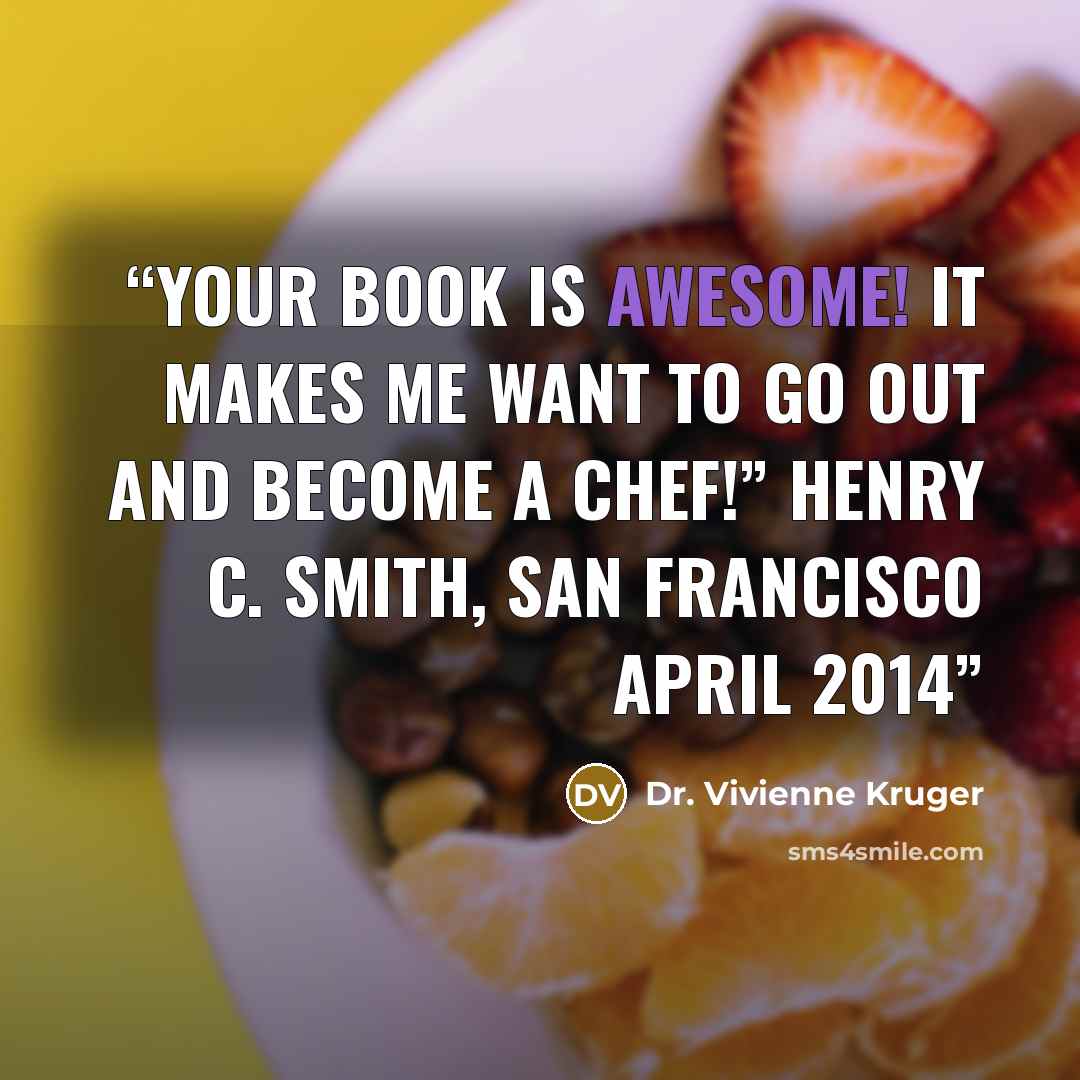 “Your book is awesome! It makes me want to go out and become a chef!” Henry C. Smith, San Francisco April 2014” quote by Dr. Vivienne Kruger