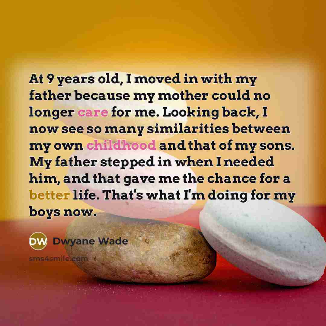 “At 9 years old, I moved in with my father because my mother could no longer care for me. Looking back, I now see so many similarities between my own childhood and that of my sons. My father stepped in when I needed him, and that gave me the chance for a better life. That's what I'm doing for my…” quote by Dwyane Wade
