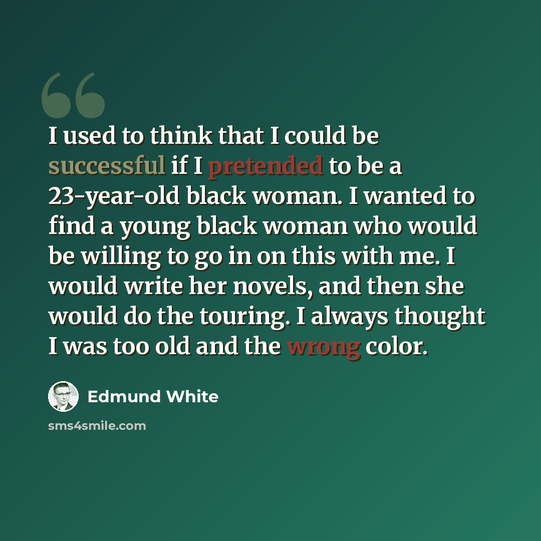 “I used to think that I could be successful if I pretended to be a 23-year-old black woman. I wanted to find a young black woman who would be willing to go in on this with me. I would write her novels, and then she would do the touring. I always thought I was too old and the wrong color.” quote by Edmund White