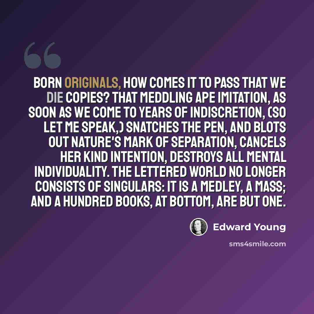 “Born originals, how comes it to pass that we die copies? That meddling ape imitation, as soon as we come to years of indiscretion, (so let me speak,) snatches the pen, and blots out nature's mark of separation, cancels her kind intention, destroys all mental individuality. The lettered world no…” quote by Edward Young