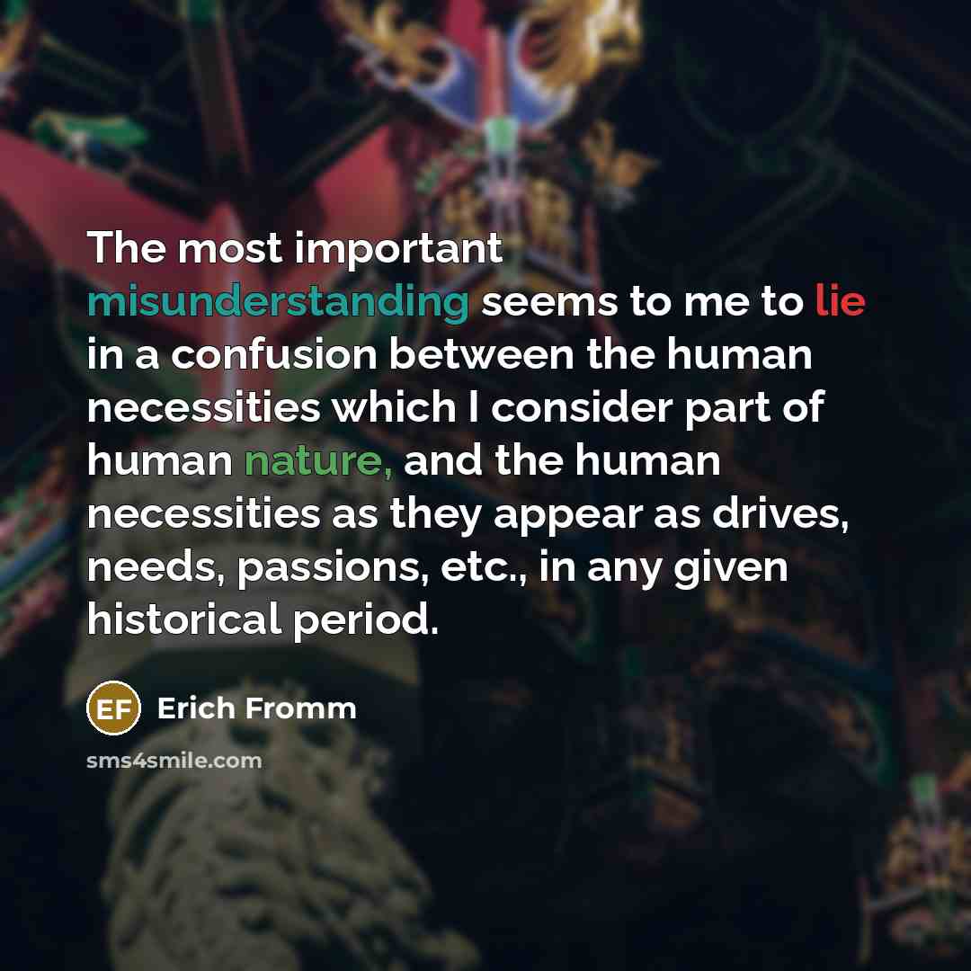 “The most important misunderstanding seems to me to lie in a confusion between the human necessities which I consider part of human nature, and the human necessities as they appear as drives, needs, passions, etc., in any given historical period.” quote by Erich Fromm