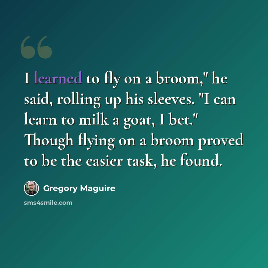 “I learned to fly on a broom," he said, rolling up his sleeves. "I can learn to milk a goat, I bet." Though flying on a broom proved to be the easier task, he found.” quote by Gregory Maguire
